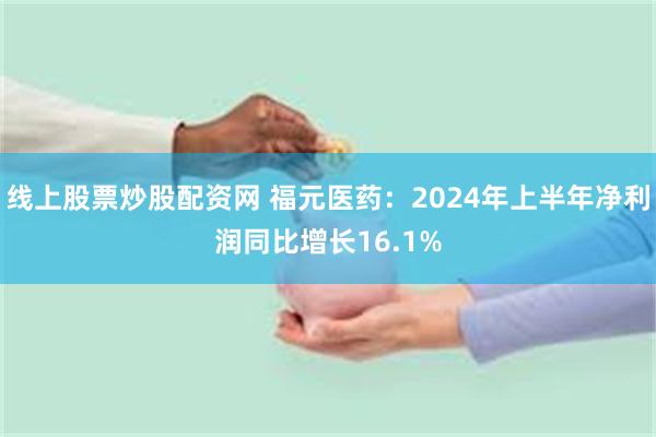 线上股票炒股配资网 福元医药：2024年上半年净利润同比增长16.1%
