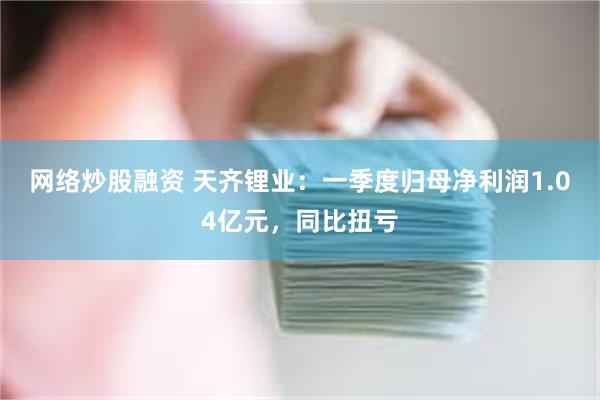 网络炒股融资 天齐锂业：一季度归母净利润1.04亿元，同比扭亏