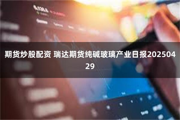 期货炒股配资 瑞达期货纯碱玻璃产业日报20250429