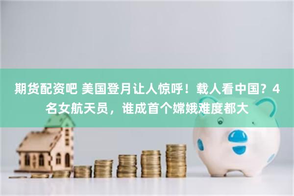 期货配资吧 美国登月让人惊呼！载人看中国？4名女航天员，谁成首个嫦娥难度都大