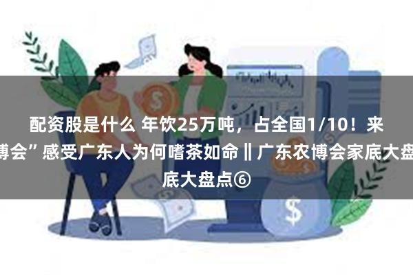 配资股是什么 年饮25万吨，占全国1/10！来“三博会”感受广东人为何嗜茶如命‖广东农博会家底大盘点⑥