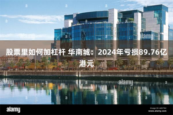 股票里如何加杠杆 华南城：2024年亏损89.76亿港元
