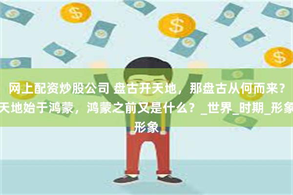 网上配资炒股公司 盘古开天地，那盘古从何而来？天地始于鸿蒙，鸿蒙之前又是什么？_世界_时期_形象