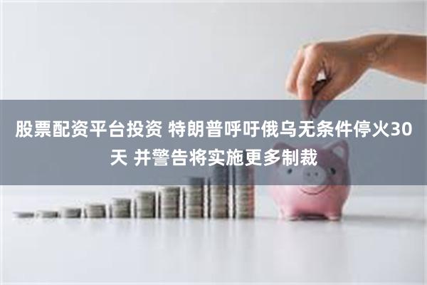 股票配资平台投资 特朗普呼吁俄乌无条件停火30天 并警告将实施更多制裁