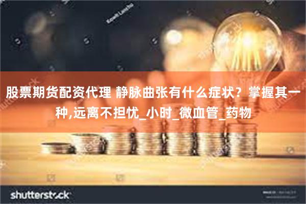 股票期货配资代理 静脉曲张有什么症状？掌握其一种,远离不担忧_小时_微血管_药物
