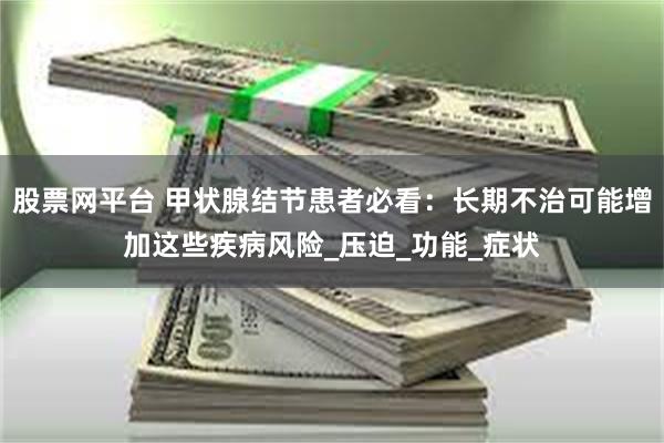 股票网平台 甲状腺结节患者必看：长期不治可能增加这些疾病风险_压迫_功能_症状