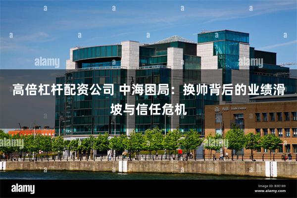 高倍杠杆配资公司 中海困局：换帅背后的业绩滑坡与信任危机