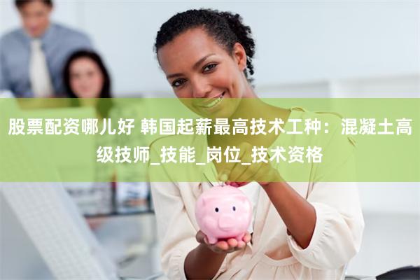 股票配资哪儿好 韩国起薪最高技术工种：混凝土高级技师_技能_岗位_技术资格