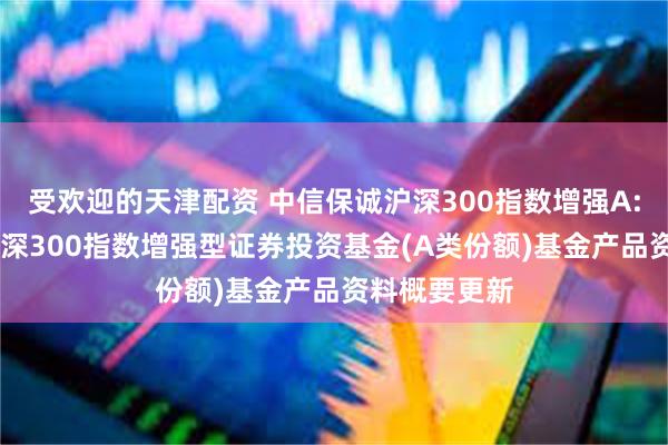 受欢迎的天津配资 中信保诚沪深300指数增强A: 中信保诚沪深300指数增强型证券投资基金(A类份额)基金产品资料概要更新