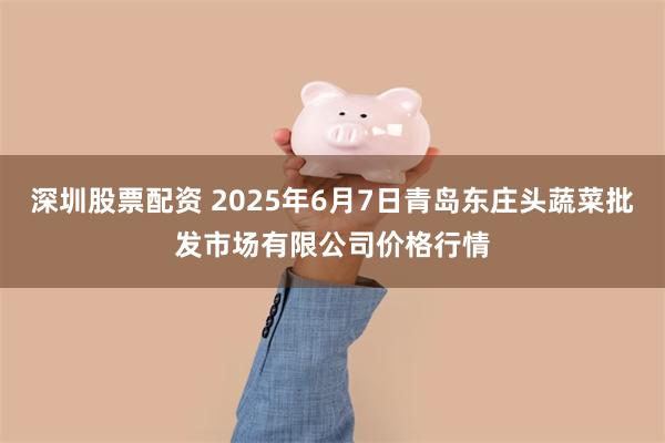 深圳股票配资 2025年6月7日青岛东庄头蔬菜批发市场有限公司价格行情