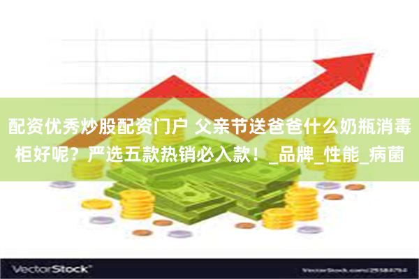 配资优秀炒股配资门户 父亲节送爸爸什么奶瓶消毒柜好呢？严选五款热销必入款！_品牌_性能_病菌