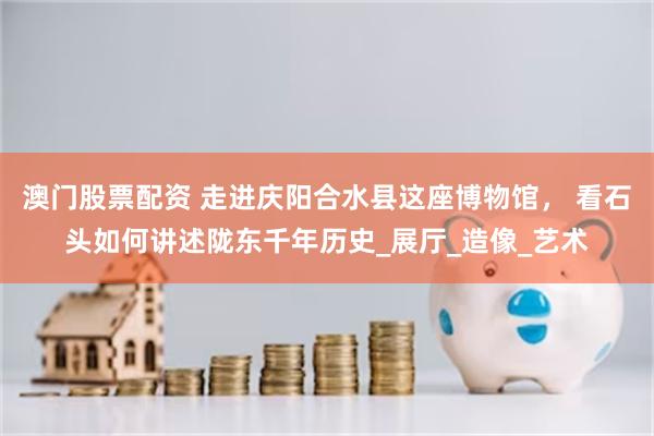 澳门股票配资 走进庆阳合水县这座博物馆， 看石头如何讲述陇东千年历史_展厅_造像_艺术