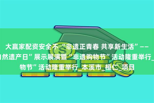 大赢家配资安全不 “非遗正青春 共享新生活”——2025年“文化和自然遗产日”展示展演暨“非遗购物节”活动隆重举行_本溪市_桓仁_项目