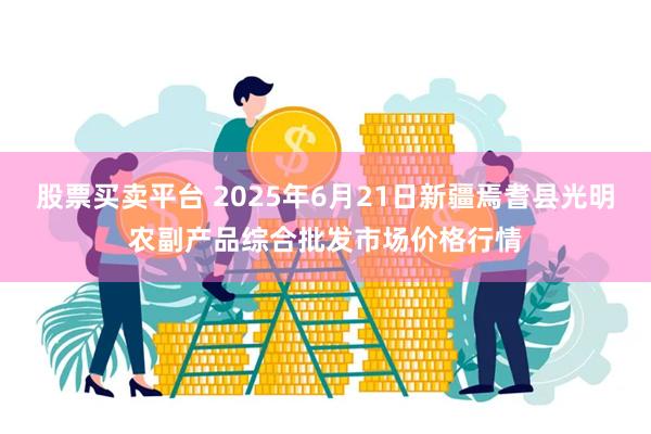 股票买卖平台 2025年6月21日新疆焉耆县光明农副产品综合批发市场价格行情