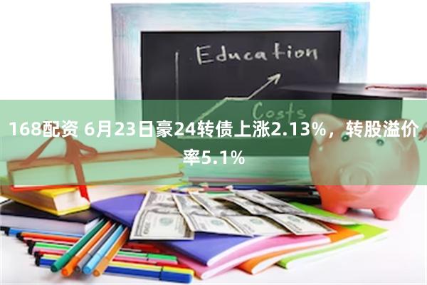 168配资 6月23日豪24转债上涨2.13%，转股溢价率5.1%