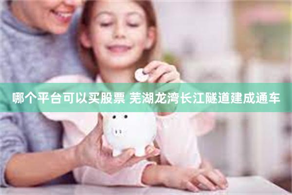 哪个平台可以买股票 芜湖龙湾长江隧道建成通车