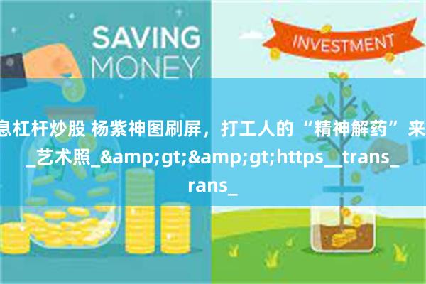 免息杠杆炒股 杨紫神图刷屏，打工人的 “精神解药” 来啦！_艺术照_&gt;&gt;https__trans_