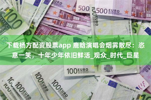 下载杨方配资股票app 鹿晗演唱会烟雾散尽：恣意一笑，十年少年依旧鲜活_观众_时代_巨星