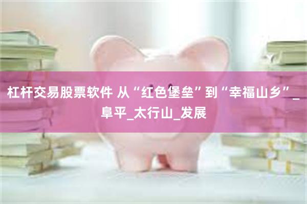 杠杆交易股票软件 从“红色堡垒”到“幸福山乡”_阜平_太行山_发展