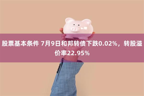 股票基本条件 7月9日和邦转债下跌0.02%，转股溢价率22.95%