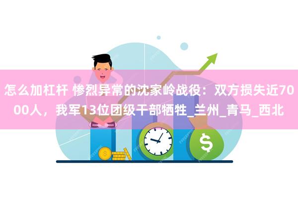 怎么加杠杆 惨烈异常的沈家岭战役：双方损失近7000人，我军13位团级干部牺牲_兰州_青马_西北