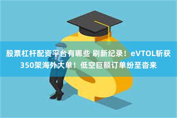 股票杠杆配资平台有哪些 刷新纪录！eVTOL斩获350架海外大单！低空巨额订单纷至沓来