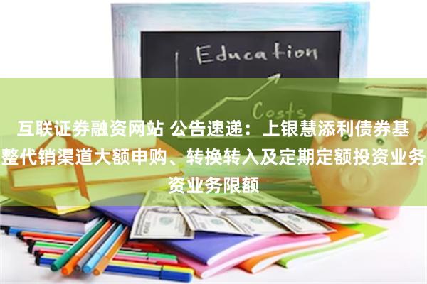 互联证劵融资网站 公告速递：上银慧添利债券基金调整代销渠道大额申购、转换转入及定期定额投资业务限额