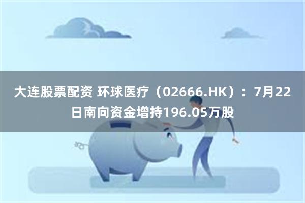大连股票配资 环球医疗（02666.HK）：7月22日南向资金增持196.05万股