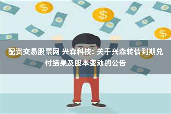 配资交易股票网 兴森科技: 关于兴森转债到期兑付结果及股本变动的公告