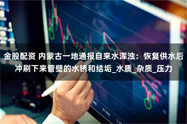 金股配资 内蒙古一地通报自来水浑浊：恢复供水后冲刷下来管壁的水锈和结垢_水质_杂质_压力
