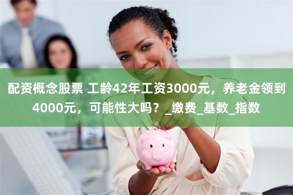 配资概念股票 工龄42年工资3000元，养老金领到4000元，可能性大吗？_缴费_基数_指数