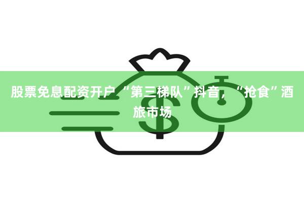 股票免息配资开户 “第三梯队”抖音，“抢食”酒旅市场