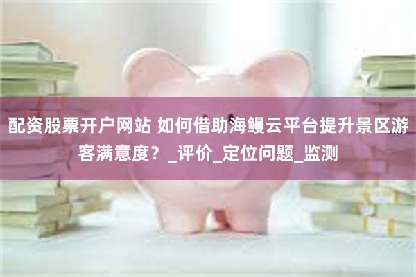 配资股票开户网站 如何借助海鳗云平台提升景区游客满意度？_评价_定位问题_监测