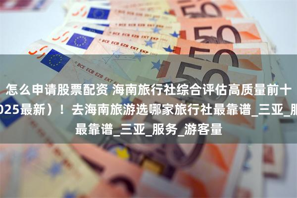 怎么申请股票配资 海南旅行社综合评估高质量前十强排名（2025最新）！去海南旅游选哪家旅行社最靠谱_三亚_服务_游客量