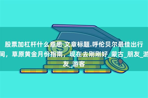股票加杠杆什么意思 文章标题.呼伦贝尔最佳出行时间，草原黄金月份指南，现在去刚刚好_蒙古_朋友_游客
