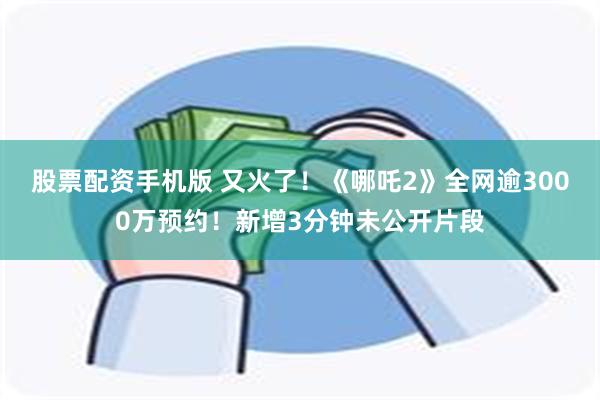 股票配资手机版 又火了！《哪吒2》全网逾3000万预约！新增3分钟未公开片段