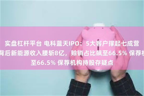 实盘杠杆平台 电科蓝天IPO：5大客户撑起七成营收！15亿募资背后新能源收入腰斩8亿，赊销占比飙至66.5% 保荐机构持股存疑点