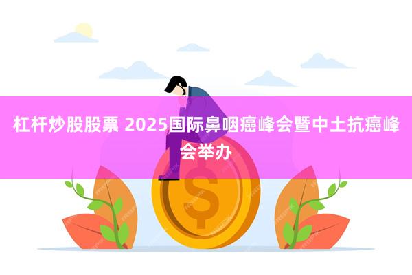 杠杆炒股股票 2025国际鼻咽癌峰会暨中土抗癌峰会举办