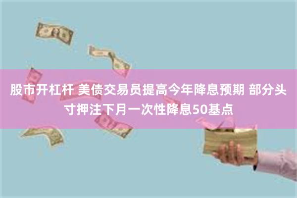 股市开杠杆 美债交易员提高今年降息预期 部分头寸押注下月一次性降息50基点