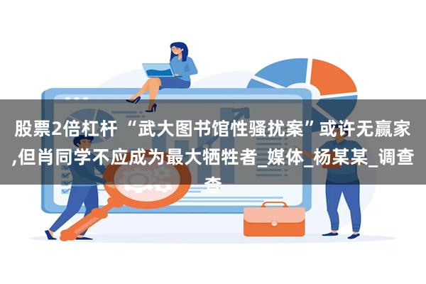 股票2倍杠杆 “武大图书馆性骚扰案”或许无赢家,但肖同学不应成为最大牺牲者_媒体_杨某某_调查
