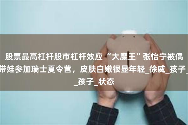 股票最高杠杆股市杠杆效应 “大魔王”张怡宁被偶遇，带娃参加瑞士夏令营，皮肤白嫩很显年轻_徐威_孩子_状态