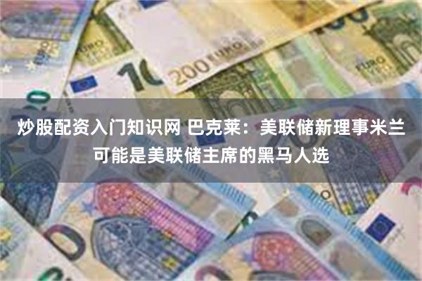 炒股配资入门知识网 巴克莱：美联储新理事米兰可能是美联储主席的黑马人选