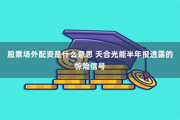 股票场外配资是什么意思 天合光能半年报透露的惊险信号