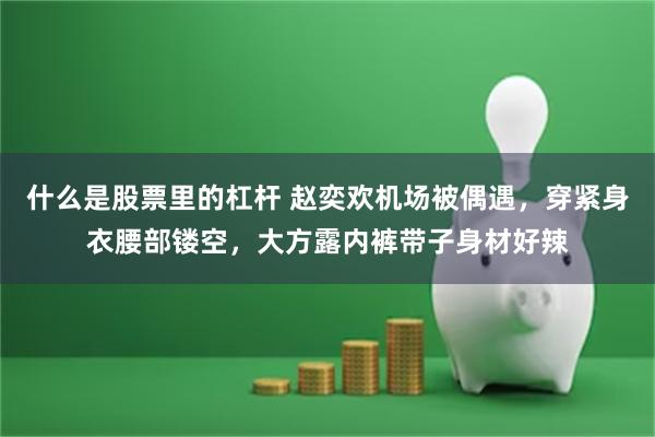 什么是股票里的杠杆 赵奕欢机场被偶遇，穿紧身衣腰部镂空，大方露内裤带子身材好辣