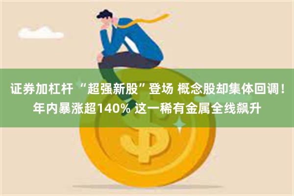 证券加杠杆 “超强新股”登场 概念股却集体回调!年内暴涨超140% 这一稀有金属全线飙升